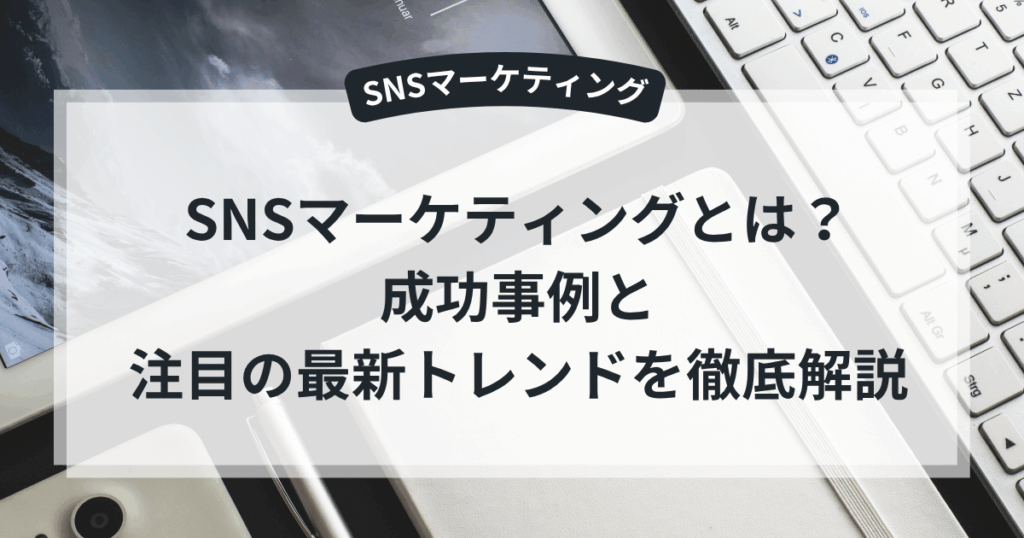 SNSマーケティングとは?成功事例と注目の最新トレンドを徹底解説